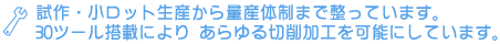 試作・小ロット生産から量産体制まで整っています。30ツール搭載により あらゆる切削加工を可能にしています。